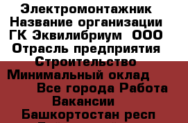 Электромонтажник › Название организации ­ ГК Эквилибриум, ООО › Отрасль предприятия ­ Строительство › Минимальный оклад ­ 50 000 - Все города Работа » Вакансии   . Башкортостан респ.,Баймакский р-н